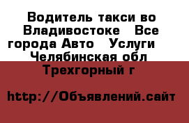 Водитель такси во Владивостоке - Все города Авто » Услуги   . Челябинская обл.,Трехгорный г.